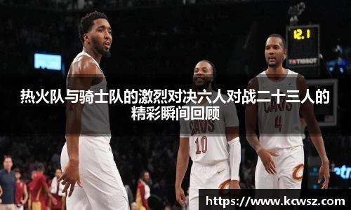 热火队与骑士队的激烈对决六人对战二十三人的精彩瞬间回顾