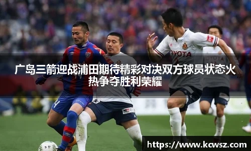 广岛三箭迎战浦田期待精彩对决双方球员状态火热争夺胜利荣耀